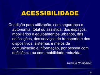 50 
ACESSIBILIDADE 
Condição para utilização, com segurança e 
autonomia, total ou assistida, dos espaços, 
mobiliários e equipamentos urbanos, das 
edificações, dos serviços de transporte e dos 
dispositivos, sistemas e meios de 
comunicação e informação, por pessoa com 
deficiência ou com mobilidade reduzida. 
Decreto Nº 5296/04 
 
