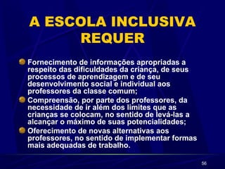 56 
A ESCOLA INCLUSIVA 
REQUER 
Fornecimento de informações apropriadas a 
respeito das dificuldades da criança, de seus 
processos de aprendizagem e de seu 
desenvolvimento social e individual aos 
professores da classe comum; 
Compreensão, por parte dos professores, da 
necessidade de ir além dos limites que as 
crianças se colocam, no sentido de levá-las a 
alcançar o máximo de suas potencialidades; 
Oferecimento de novas alternativas aos 
professores, no sentido de implementar formas 
mais adequadas de trabalho. 
 