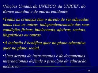 •Nações Unidas, da UNESCO, da UNICEF, do 
Banco mundial e de outras entidades 
•Todas as crianças têm o direito de ser educadas 
umas com as outras, independentemente das suas 
condições físicas, intelectuais, afetivas, sociais, 
linguísticas ou outras. 
•A inclusão é benéfica quer no plano educativo 
quer no plano social. 
•Uma dezena de instrumentos e de documentos 
internacionais defende o princípio da educação 
inclusiva: 
58 
 