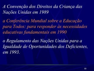 A Convenção dos Direitos da Criança das 
Nações Unidas em 1989 
a Conferência Mundial sobre a Educação 
para Todos: para responder às necessidades 
educativas fundamentais em 1990 
o Regulamento das Nações Unidas para a 
Igualdade de Oportunidades dos Deficientes, 
em 1993. 
59 
 