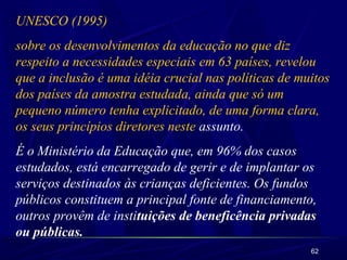 UNESCO (1995) 
sobre os desenvolvimentos da educação no que diz 
respeito a necessidades especiais em 63 países, revelou 
que a inclusão é uma idéia crucial nas políticas de muitos 
dos países da amostra estudada, ainda que só um 
pequeno número tenha explicitado, de uma forma clara, 
os seus princípios diretores neste assunto. 
É o Ministério da Educação que, em 96% dos casos 
estudados, está encarregado de gerir e de implantar os 
serviços destinados às crianças deficientes. Os fundos 
públicos constituem a principal fonte de financiamento, 
outros provêm de instituições de beneficência privadas 
ou públicas. 
62 
 