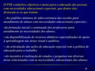 O PNE estabelece objetivos e metas para a educação das pessoas 
com necessidades educacionais especiais, que dentre eles, 
destacam-se os que tratam: 
- dos padrões mínimos de infra-estrutura das escolas para 
atendimento de alunos com necessidades educacionais especiais;- 
-da formação inicial e continuada dos professores para 
atendimento às necessidades dos alunos; 
--da disponibilização de recursos didáticos especializados de apoio 
à aprendizagem nas áreas visual e auditiva; 
-- da articulação das ações de educação especial com a política de 
educação para o trabalho; 
--do incentivo à realização de estudos e pesquisas nas diversas 
áreas relacionadas com as necessidades educacionais dos alunos; 
65 
 