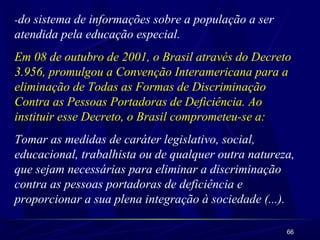 -do sistema de informações sobre a população a ser 
atendida pela educação especial. 
Em 08 de outubro de 2001, o Brasil através do Decreto 
3.956, promulgou a Convenção Interamericana para a 
eliminação de Todas as Formas de Discriminação 
Contra as Pessoas Portadoras de Deficiência. Ao 
instituir esse Decreto, o Brasil comprometeu-se a: 
Tomar as medidas de caráter legislativo, social, 
educacional, trabalhista ou de qualquer outra natureza, 
que sejam necessárias para eliminar a discriminação 
contra as pessoas portadoras de deficiência e 
proporcionar a sua plena integração à sociedade (...). 
66 
 