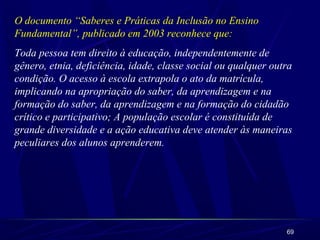 O documento “Saberes e Práticas da Inclusão no Ensino 
Fundamental”, publicado em 2003 reconhece que: 
Toda pessoa tem direito à educação, independentemente de 
gênero, etnia, deficiência, idade, classe social ou qualquer outra 
condição. O acesso à escola extrapola o ato da matrícula, 
implicando na apropriação do saber, da aprendizagem e na 
formação do saber, da aprendizagem e na formação do cidadão 
crítico e participativo; A população escolar é constituída de 
grande diversidade e a ação educativa deve atender às maneiras 
peculiares dos alunos aprenderem. 
69 
 