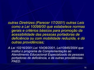 outras Diretrizes (Parecer 17/2001) outras Leis 
como a Lei 10098/00 que estabelece normas 
gerais e critérios básicos para promoção da 
acessibilidade das pessoas portadoras de 
deficiência ou com mobilidade reduzida, e dá 
outras providências; 
A Lei 10216/2001,Lei 10436/2001, Lei10845/2004 que 
institui o programa de Complementação ao 
Atendimento Educacional Especializado às pessoas 
portadoras de deficiência, e dá outras providências- 
PAED. 
70 
 