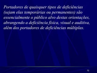 Portadores de quaisquer tipos de deficiências 
(sejam elas temporárias ou permanentes) são 
essencialmente o público alvo destas orientações, 
abrangendo a deficiência física, visual e auditiva, 
além dos portadores de deficiências múltiplas. 
72 
 