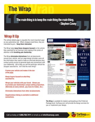 The Wrap

“
       The Wrap




                                                                                                           ”
                   The main thing is to keep the main thing the main thing.
                                                             - Stephen Covey


Wrap It Up
The vehicle details page is arguably the most important page
on any automotive site. When shoppers land there, they are
interested buyers. Keep them interested.

The Wrap helps keep these shoppers focused on the vehicle
they searched for by framing it and making it the center of
attention while branding your dealership.

The Wrap eliminates distractions from ad placements
around your vehicle, and our page design provides users all
the information they need to make an informed decision plus
contact points proven to generate leads and connections with
your dealership. All to help you sell the particular vehicle the
shopper searched for. Isn’t that the main thing?

 -Frames your vehicle and makes it the star
  of the page.

 -Keeps buyers focused on what they
  searched for.

 -Wraps your vehicles with your brand. Allows you
  to promote your dealership’s unique selling proposition.
  (Warranty on every vehicle, pay more for trades, etc.)

 -Eliminates distractions from other ad placements.

 -Supplemetary linking is available to additional
  connections.

                                                                   The Wrap is available for dealers participating at the Preferred
                                                                   Package level. CarSoup.com will provide the design services for
                                                                   you or implement your design.




    Call us today at 1.866.768.7411 or email us at info@carsoup.com.                                            CarSoup.com
                                                                                                                Buy. Research. Sell.
 