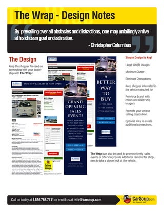 The Wrap

“
    The Wrap - Design Notes




                                                                                      ”
    By prevailing over all obstacles and distractions, one may unfailingly arrive
    at his chosen goal or destination.
                                               - Christopher Columbus

The Design                                                                            Simple Design is Key!

Keep the shopper focused on                                                           Large simple images
connecting with your dealer-
ship with The Wrap!                                                                   Minimize Clutter

                                                                                      Eliminate Distractions

                                                                                      Keep shopper interested in
                                                                                      the vehicle searched for

                                                                                      Reinforce brand with
                                                                                      colors and dealership
                                                                                      imagery.

                                                                                      Promote your unique
                                                                                      selling proposition.

                                                                                      Optional links to create
                                                                                      additional connections.




                                                        The Wrap can also be used to promote timely sales
                                                        events or offers to provide additional reasons for shop-
                                                        pers to take a closer look at the vehicle.




 Call us today at 1.866.768.7411 or email us at info@carsoup.com.                           CarSoup.com
                                                                                            Buy. Research. Sell.
 