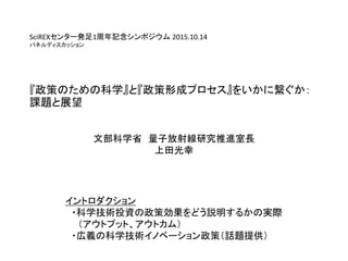 SciREXセンター発足1周年記念シンポジウム 2015.10.14
パネルディスカッション
『政策のための科学』と『政策形成プロセス』をいかに繋ぐか：
課題と展望
文部科学省 量子放射線研究推進室長
上田光幸
イントロダクション
・科学技術投...