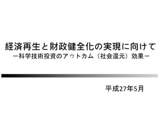 経済再生と財政健全化の実現に向けて
－科学技術投資のアウトカム（社会還元）効果－
平成27年5月
 