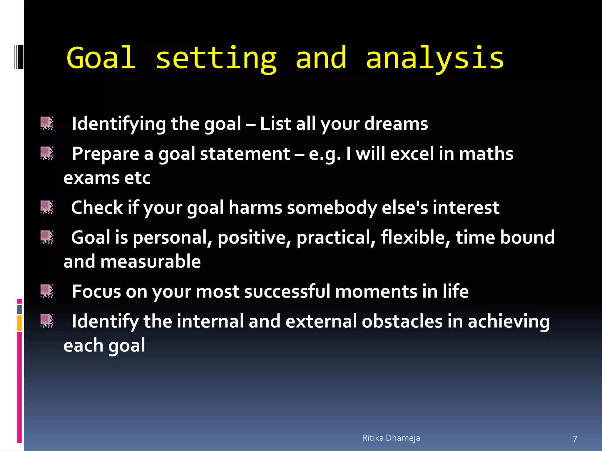 Goal setting and analysis
Identifying the goal – List all your dreams
Prepare a goal statement – e.g. I will excel in maths
exams etc
Check if your goal harms somebody else's interest
Goal is personal, positive, practical, flexible, time bound
and measurable
Focus on your most successful moments in life
Identify the internal and external obstacles in achieving
each goal
Ritika Dhameja 7
 