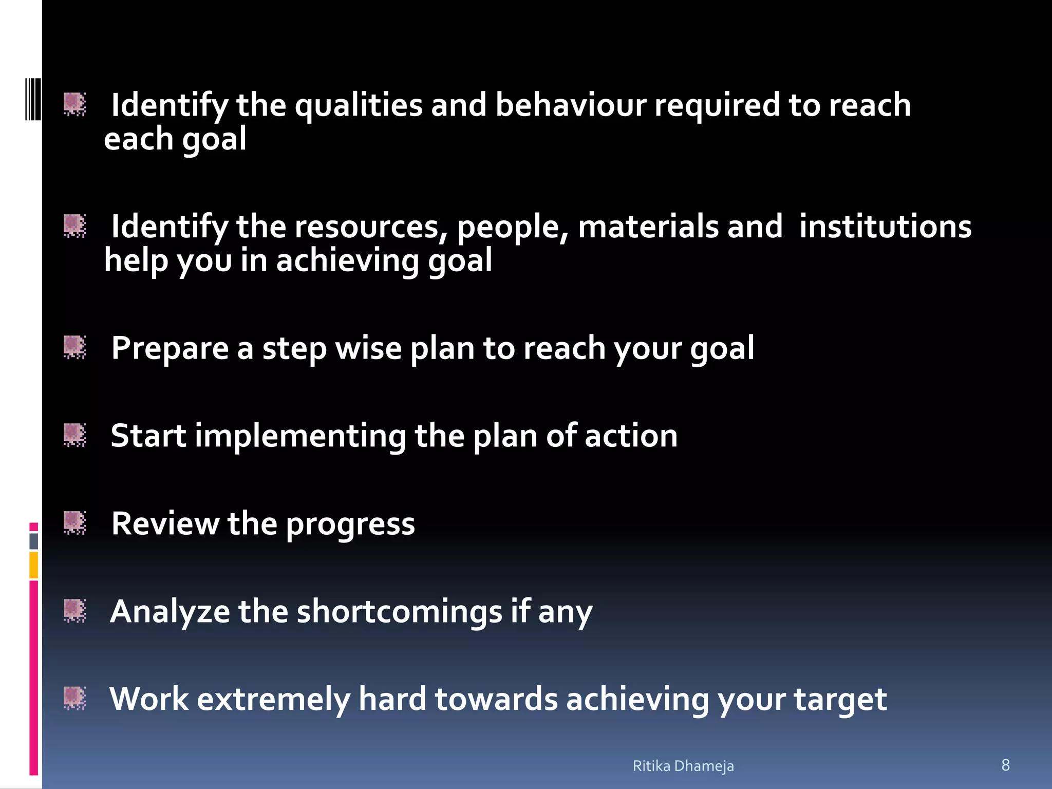 Identify the qualities and behaviour required to reach
each goal
Identify the resources, people, materials and institutions
help you in achieving goal
Prepare a step wise plan to reach your goal
Start implementing the plan of action
Review the progress
Analyze the shortcomings if any
Work extremely hard towards achieving your target
Ritika Dhameja 8
 