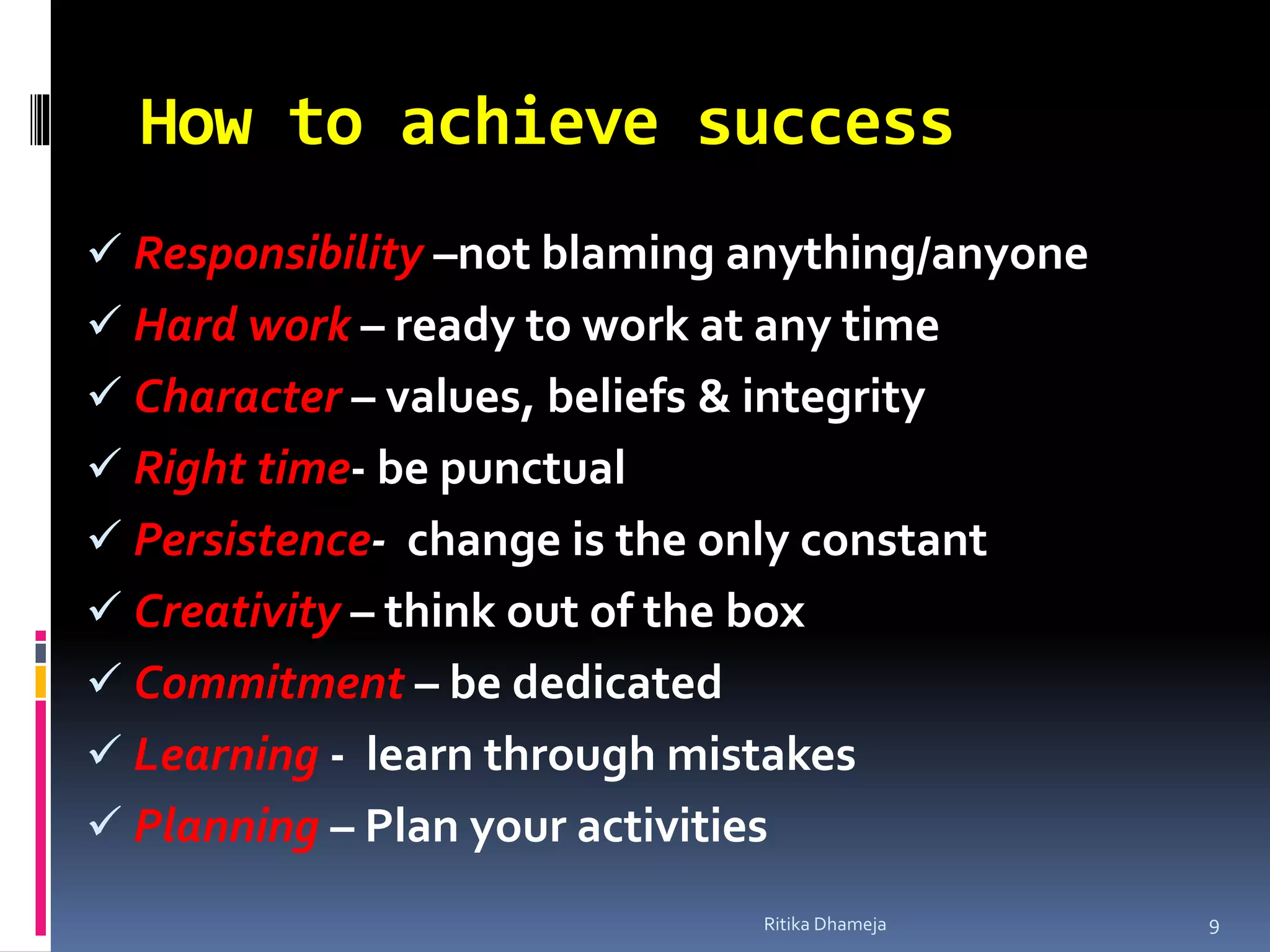 How to achieve success
 Responsibility –not blaming anything/anyone
 Hard work – ready to work at any time
 Character – values, beliefs & integrity
 Right time- be punctual
 Persistence- change is the only constant
 Creativity – think out of the box
 Commitment – be dedicated
 Learning - learn through mistakes
 Planning – Plan your activities
Ritika Dhameja 9
 