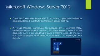 Microsoft Windows Server 2012
 O Microsoft Windows Server 2012 é um sistema operativo destinado
para servidores. É substituto do Windows Server 2008 R2.
 A versão Release Candidate foi lançado em 4 setembro 2012,
destinados a profissionais da área. Sua característica visual é muito
parecida com a do Windows 8 com o mesmo estilo de menu. E
uma das principais novidades é o suporte a computação em
nuvem.
 