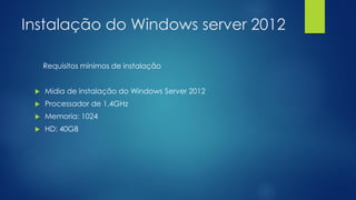 Instalação do Windows server 2012
Requisitos mínimos de instalação
 Midia de instalação do Windows Server 2012
 Processador de 1.4GHz
 Memoria: 1024
 HD: 40GB
 
