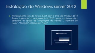 Instalação do Windows server 2012
 Primeiramente tem de ter um boot com o DVD do Windows 2012
Server. Logo após o carregamento do DVD apareça a tela abaixo.
Selecione as opção de “Linguagem da Versão” , “Formato de
Hora” , “Teclado” e Clique em “Next”
 