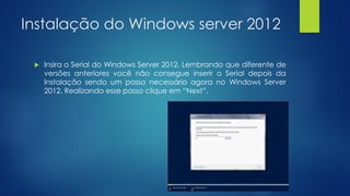 Instalação do Windows server 2012
 Insira o Serial do Windows Server 2012. Lembrando que diferente de
versões anteriores você não consegue inserir o Serial depois da
Instalação sendo um passo necessário agora no Windows Server
2012. Realizando esse passo clique em “Next”.
 