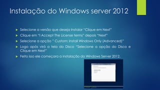 Instalação do Windows server 2012
 Selecione a versão que deseja Instalar “Clique em Next”
 Clique em “I Accept The License terms” depois “Next”
 Selecione a opção ” Custom: Install Windows Only (Advanced)”
 Logo após virá a tela do Disco “Selecione a opção do Disco e
Clique em Next”
 Feito isso ele começara a instalação do Windows Server 2012.
 