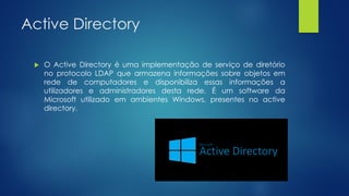Active Directory
 O Active Directory é uma implementação de serviço de diretório
no protocolo LDAP que armazena informações sobre objetos em
rede de computadores e disponibiliza essas informações a
utilizadores e administradores desta rede. É um software da
Microsoft utilizado em ambientes Windows, presentes no active
directory.
 