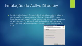 Instalação do Active Directory
 Em Operating System Compatibility é exibido um alerta sobre o
novo padrão de segurança do Windows Server 2008, o qual
informa que ele poderá causar um impacto em clientes Windows
NT 4.0, clientes não Microsoft SMB e dispositivos NAS (Network
Attached Storage) que não suportam algoritmo de criptografia
forte
 