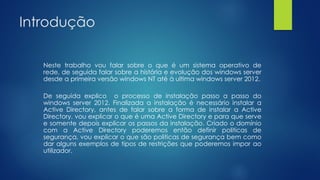 Introdução
Neste trabalho vou falar sobre o que é um sistema operativo de
rede, de seguida falar sobre a história e evolução dos windows server
desde a primeira versão windows NT até à ultima windows server 2012.
De seguida explico o processo de instalação passo a passo do
windows server 2012. Finalizada a instalação é necessário instalar a
Active Directory, antes de falar sobre a forma de instalar a Active
Directory, vou explicar o que é uma Active Directory e para que serve
e somente depois explicar os passos da instalação. Criado o domínio
com a Active Directory poderemos então definir politicas de
segurança, vou explicar o que são politicas de segurança bem como
dar alguns exemplos de tipos de restrições que poderemos impor ao
utilizador.
 