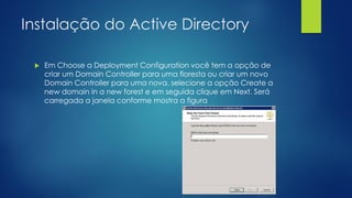 Instalação do Active Directory
 Em Choose a Deployment Configuration você tem a opção de
criar um Domain Controller para uma floresta ou criar um novo
Domain Controller para uma nova. selecione a opção Create a
new domain in a new forest e em seguida clique em Next. Será
carregada a janela conforme mostra a figura
 