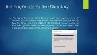 Instalação do Active Directory
 Em Name the Forest Root Domain você irá definir o nome do
domínio raiz da floresta. Esse nome também será o nome da sua
floresta. Digite um nome FQDN (Fully Qualified Name), como por
exemplo, guiamcse.net e em seguida clique em Next. Será
carregada a janela conforme mostra a figura.
 
