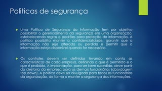 Politicas de segurança
 Uma Política de Segurança da Informação tem por objetivo
possibilitar o gerenciamento da segurança em uma organização,
estabelecendo regras e padrões para proteção da informação. A
política possibilita manter a confidencialidade, garantir que a
informação não seja alterada ou perdida e permitir que a
informação esteja disponível quando for necessário.
 Os controles devem ser definidos levando em conta as
características de cada empresa, definindo o que é permitido e o
que é proibido. A implantação, para ser bem sucedida, deve partir
da diretoria da empresa para os demais funcionários (abordagem
top down). A política deve ser divulgada para todos os funcionários
da organização, de forma a manter a segurança das informações.
 