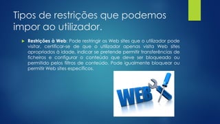 Tipos de restrições que podemos
impor ao utilizador.
 Restrições à Web: Pode restringir os Web sites que o utilizador pode
visitar, certificar-se de que o utilizador apenas visita Web sites
apropriados à idade, indicar se pretende permitir transferências de
ficheiros e configurar o conteúdo que deve ser bloqueado ou
permitido pelos filtros de conteúdo. Pode igualmente bloquear ou
permitir Web sites específicos.
 