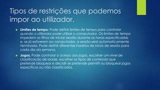 Tipos de restrições que podemos
impor ao utilizador.
 Limites de tempo: Pode definir limites de tempo para controlar
quando o utilizador pode utilizar o computador. Os limites de tempo
impedem os filhos de iniciar sessão durante as horas especificadas
e, se já estiverem ao computador, a sessão será automaticamente
terminada. Pode definir diferentes horários de início de sessão para
cada dia da semana.
 Jogos. Pode controlar o acesso aos jogos, escolher um nível de
classificação de idade, escolher os tipos de conteúdo que
pretende bloquear e decidir se pretende permitir ou bloquear jogos
específicos ou não classificados.
 