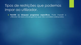 Tipos de restrições que podemos
impor ao utilizador.
 Permitir ou bloquear programas específicos. Pode impedir o
utilizador de executar programas que não considera adequados.
 