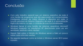Conclusão
 Com este trabalho aprendi que um sistema operativo de rede é
uma família de programas que são executados em computadores
interligados através de meios diversos e dispostos em rede. A
função principal do Sistema Operativo de rede é a administração
lógica da mesma, ou seja, o controle de suas funcionalidades;
 Windows Server é uma família de sistemas operativos Microsoft
Windows baseado na arquitetura NT direcionada para uso em
servidores, existindo varias versões;
 Depois falei sobre a Historia do Windows server e falei um pouco
sobre cada uma das versões;
 De seguida expliquei como se instala o Windows server 2012 passo
a passo;
 