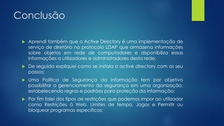 Conclusão
 Aprendi também que o Active Directory é uma implementação de
serviço de diretório no protocolo LDAP que armazena informações
sobre objetos em rede de computadores e disponibiliza essas
informações a utilizadores e administradores desta rede;
 De seguida expliquei como se instala o active directory com os seu
passos;
 Uma Política de Segurança da Informação tem por objetivo
possibilitar o gerenciamento da segurança em uma organização,
estabelecendo regras e padrões para proteção da informação;
 Por fim falei dos tipos de restrições que podemos impor ao utilizador
como Restrições à Web, Limites de tempo, Jogos e Permitir ou
bloquear programas específicos;
 
