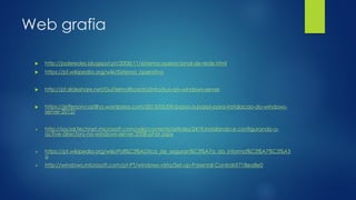 Web grafia
 http://jaderedes.blogspot.pt/2008/11/sistema-operacional-de-rede.html
 https://pt.wikipedia.org/wiki/Sistema_operativo
 http://pt.slideshare.net/GuiTelmoRicardo/introduo-ao-windows-server
 https://jeffersoncastilho.wordpress.com/2013/05/09/passo-a-passo-para-instalacao-do-windows-
server-2012/
 http://social.technet.microsoft.com/wiki/contents/articles/2419.instalando-e configurando-o-
active-directory-no-windows-server-2008-pt-br.aspx
 https://pt.wikipedia.org/wiki/Pol%C3%ADtica_de_seguran%C3%A7a_da_informa%C3%A7%C3%A3
o
 http://windows.microsoft.com/pt-PT/windows-vista/Set-up-Parental-Controls?718ea8e0
 