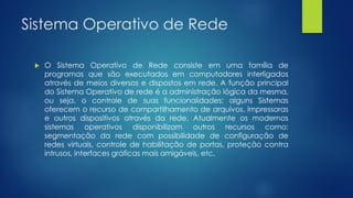 Sistema Operativo de Rede
 O Sistema Operativo de Rede consiste em uma família de
programas que são executados em computadores interligados
através de meios diversos e dispostos em rede. A função principal
do Sistema Operativo de rede é a administração lógica da mesma,
ou seja, o controle de suas funcionalidades; alguns Sistemas
oferecem o recurso de compartilhamento de arquivos, impressoras
e outros dispositivos através da rede. Atualmente os modernos
sistemas operativos disponibilizam outros recursos como:
segmentação da rede com possibilidade de configuração de
redes virtuais, controle de habilitação de portas, proteção contra
intrusos, interfaces gráficas mais amigáveis, etc.
 