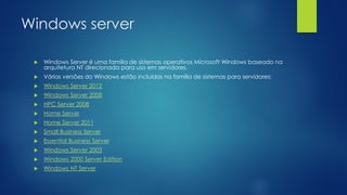 Windows server
 Windows Server é uma família de sistemas operativos Microsoft Windows baseado na
arquitetura NT direcionada para uso em servidores.
 Várias versões do Windows estão incluídas na família de sistemas para servidores:
 Windows Server 2012
 Windows Server 2008
 HPC Server 2008
 Home Server
 Home Server 2011
 Small Business Server
 Essential Business Server
 Windows Server 2003
 Windows 2000 Server Edition
 Windows NT Server
 