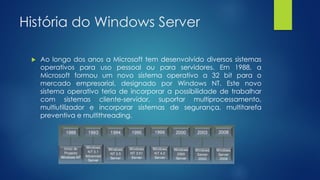 História do Windows Server
 Ao longo dos anos a Microsoft tem desenvolvido diversos sistemas
operativos para uso pessoal ou para servidores. Em 1988, a
Microsoft formou um novo sistema operativo a 32 bit para o
mercado empresarial, designado por Windows NT. Este novo
sistema operativo teria de incorporar a possibilidade de trabalhar
com sistemas cliente-servidor, suportar multiprocessamento,
multiutilizador e incorporar sistemas de segurança, multitarefa
preventiva e multithreading.
 