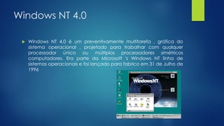 Windows NT 4.0
 Windows NT 4.0 é um preventivamente multitarefa , gráfica do
sistema operacional , projetado para trabalhar com qualquer
processador único ou múltiplos processadores simétricos
computadores. Era parte da Microsoft 's Windows NT linha de
sistemas operacionais e foi lançado para fabrico em 31 de Julho de
1996
 