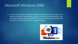 Microsoft Windows 2000
 O Microsoft Windows 2000 (também conhecido como Win2k) é um
sistema operativo preventivo, gráfico e de fácil aprendizagem que
foi desenvolvido para trabalhar com um ou mais processadores de
32 bits em computadores na arquitetura x86.
 