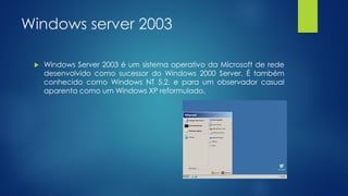 Windows server 2003
 Windows Server 2003 é um sistema operativo da Microsoft de rede
desenvolvido como sucessor do Windows 2000 Server. É também
conhecido como Windows NT 5.2, e para um observador casual
aparenta como um Windows XP reformulado.
 