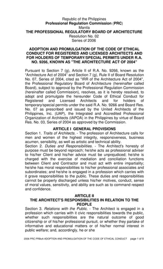2006 PRC PRBoA ADOPTION AND PROMULGATION OF THE CODE OF ETHICAL CONDUCT page 1 of 9
Republic of the Philippines
Professional Regulation Commission (PRC)
Manila
THE PROFESSIONAL REGULATORY BOARD OF ARCHITECTURE
Resolution No. 02
Series of 2006
ADOPTION AND PROMULGATION OF THE CODE OF ETHICAL
CONDUCT FOR REGISTERED AND LICENSED ARCHITECTS AND
FOR HOLDERS OF TEMPORARY/SPECIAL PERMITS UNDER R.A.
NO. 9266, KNOWN AS "THE ARCHITECTURE ACT OF 2004"
Pursuant to Section 7 (g), Article II of R.A. No. 9266, known as the
“Architecture Act of 2004” and Section 7 (g), Rule II of Board Resolution
No. 07, Series of 2004, cited as "IRR of the Architecture Act of 2004",
the Professional Regulatory Board of Architecture (hereinafter called
Board), subject to approval by the Professional Regulation Commission
(hereinafter called Commission), resolves, as it is hereby resolved, to
adopt and promulgate the hereunder Code of Ethical Conduct for
Registered and Licensed Architects and for holders of
temporary/special permits under the said R.A. No. 9266 and Board Res.
No. 07 as prescribed and issued by the United Architects of the
Philippines, Inc. (UAP), the Integrated and Accredited Professional
Organization of Architects (IAPOA) in the Philippines by virtue of Board
Res. No. 03, Series of 2004 as approved by the Commission.
ARTICLE I GENERAL PROVISIONS
Section 1. Traits of Architects. - The profession of Architecture calls for
men and women of the highest integrity, responsiveness, business
acumen, sensibility, as well as artistic and technical ability.
Section 2. Duties and Responsibilities. - The Architect's honesty of
purpose must be beyond reproach; he/she acts as professional adviser
to his/her Client and his/her advice must be unprejudiced; he/she is
charged with the exercise of mediation and conciliation functions
between Client and Contractor and must act with entire impartiality;
he/she has moral responsibilities to his/her professional associates and
subordinates; and he/she is engaged in a profession which carries with
it grave responsibilities to the public. These duties and responsibilities
cannot be properly discharged unless his/her motives, conduct, sense
of moral values, sensitivity, and ability are such as to command respect
and confidence.
ARTICLE II
THE ARCHITECT'S RESPONSIBILITIES IN RELATION TO THE
PEOPLE
Section 3. Relations with the Public. - The Architect is engaged in a
profession which carries with it civic responsibilities towards the public,
whether such responsibilities are the natural outcome of good
citizenship or of his/her professional pursuit, or whether they partake of
informative and educational matters or of his/her normal interest in
public welfare; and, accordingly, he or she
 