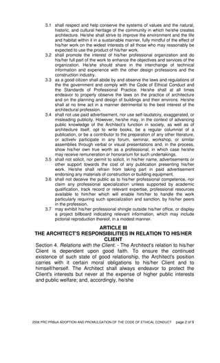 2006 PRC PRBoA ADOPTION AND PROMULGATION OF THE CODE OF ETHICAL CONDUCT page 2 of 9
3.1 shall respect and help conserve the systems of values and the natural,
historic, and cultural heritage of the community in which he/she creates
architecture. He/she shall strive to improve the environment and the life
and habitat within it in a sustainable manner, fully mindful of the effect of
his/her work on the widest interests of all those who may reasonably be
expected to use the product of his/her work.
3.2 shall promote the interest of his/her professional organization and do
his/her full part of the work to enhance the objectives and services of the
organization. He/she should share in the interchange of technical
information and experience with the other design professions and the
construction industry.
3.3 as a good citizen shall abide by and observe the laws and regulations of
the the government and comply with the Code of Ethical Conduct and
the Standards of Professional Practice. He/she shall at all times
endeavor to properly observe the laws on the practice of architecture
and on the planning and design of buildings and their environs. He/she
shall at no time act in a manner detrimental to the best interest of the
architectural profession.
3.4 shall not use paid advertisement, nor use self-laudatory, exaggerated, or
misleading publicity. However, he/she may, in the context of advancing
public knowledge of the Architect’s function in society, as well as of
architecture itself, opt to write books, be a regular columnist of a
publication, or be a contributor to the preparation of any other literature,
or activelv participate in any forum, seminar, workshop, or similar
assemblies through verbal or visual presentations and, in the process,
show his/her own true worth as a professional, in which case he/she
may receive remuneration or honorarium for such undertakings.
3.5 shall not solicit, nor permit to solicit, in his/her name, advertisements or
other support towards the cost of any publication presenting his/her
work. He/she shall refrain from taking part in paid advertisement
endorsing any materials of construction or building equipment.
3.6 shall not deceive the public as to his/her professional competence, nor
claim any professional specialization unless supported by academic
qualification, track record or relevant expertise, professional resources
available to him/her which will enable him/her to handle the work
particularly requiring such specialization and sanction, by his/her peers
in the profession.
3.7 may exhibit his/her professional shingle outside his/her office, or display
a project billboard indicating relevant information, which may include
pictorial reproduction thereof, in a modest manner.
ARTICLE III
THE ARCHITECT'S RESPONSIBILITIES IN RELATION TO HIS/HER
CLIENT
Section 4. Relations with the Client. - The Architect's relation to his/her
Client is dependent upon good faith. To ensure the continued
existence of such state of good relationship, the Architect's position
carries with it certain moral obligations to his/her Client and to
himself/herself. The Architect shall always endeavor to protect the
Client's interests but never at the expense of higher public interests
and public welfare; and, accordingly, he/she
 