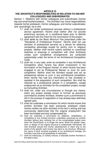 2006 PRC PRBoA ADOPTION AND PROMULGATION OF THE CODE OF ETHICAL CONDUCT page 5 of 9
ARTICLE VI
THE ARCHITECT'S RESPONSIBILITIES IN RELATION TO HIS/HER
COLLEAGUES AND SUBORDINATES
Section 1. Relations with his/her colleagues and subordinates (his/her
big and small brothers/sisters). - The Architect has moral responsibilities
towards his/her profession, his/her colleagues, and his/her subordinates;
and, accordingly, he or she
7.1 shall not render professional services without a professional
service agreement. He/she shall neither offer nor provide
preliminary services on a conditional basis prior to definite
agreement with the Client for the commission of the project.
7.2 shall abide by the Basic Minimum Fee prescribed under the
"Standards of Professional Practice". He/she shall not use
donation of professional services as a device for obtaining
competitive advantage except for worthy civic or religious
projects. Neither shall he/she submit solicited or unsolicited
sketches or drawings in competition with other Architects
unless such competitive arrangements are conducted
substantially under the terms of me Architectural Competition
Code.
7.3 shall not, in any case, enter as competitor in any Architectural
Competition when he/she has direct involvement in the
formulation of the Program thereof, or when he/she has been
engaged to act as Professional Adviser or Juror for such
competition. Neither shall the Architect accept and act as
professional adviser or juror in any architectural competition
when he/she has had any information or has reviewed or
assisted in the preparation of such competition. Nor shall be
retained as a professional adviser in a competition, accept
employment as an Architect for the competition project, except
as Consulting Architect.
7.4 shall not, under any circumstances or through any means,
solicit any project already known to him/her as previously
committed to another Architect, whether such a commitment is
still in the process of negotiation or has already been definitely
agreed upon.
7.5 shall not undertake a commission for which he/she knows that
another Architect has been previously employed unless
he/she notifies me other Architect of the fact in writing and has
conclusively determined that the original employment has
been terminated and duly compensated for.
7.6 shall not undertake a commission for additions, rehabilitation, or
remodeling of any erected structure undertaken previously by another
Architect without duly notifying him of the contemplated project even
when the Client/Owner is no longer the same. When the greater mass,
area, or design of the original structure is substantially maintained, the
new Architect should limit his/her advertisement or claim only to the
extent of the specific work he/she has done to me structure. Whenever
the nature of work involved examples of our architectural heritage, the
Architect must look at all possibilities of restoration.
7.7 shall not maliciously, or unfairly criticize, or discredit another Architect or
the latter's work.
 