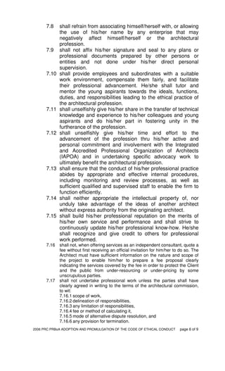 2006 PRC PRBoA ADOPTION AND PROMULGATION OF THE CODE OF ETHICAL CONDUCT page 6 of 9
7.8 shall refrain from associating himself/herself with, or allowing
the use of his/her name by any enterprise that may
negatively affect himself/herself or the architectural
profession.
7.9 shall not affix his/her signature and seal to any plans or
professional documents prepared by other persons or
entities and not done under his/her direct personal
supervision.
7.10 shall provide employees and subordinates with a suitable
work environment, compensate them fairly, and facilitate
their professional advancement. He/she shall tutor and
mentor the young aspirants towards the ideals, functions,
duties, and responsibilities leading to the ethical practice of
the architectural profession.
7.11 shall unselfishly give his/her share in the transfer of technical
knowledge and experience to his/her colleagues and young
aspirants and do his/her part in fostering unity in the
furtherance of the profession.
7.12 shall unselfishly give his/her time and effort to the
advancement of the profession thru his/her active and
personal commitment and involvement with the Integrated
and Accredited Professional Organization of Architects
(IAPOA) and in undertaking specific advocacy work to
ultimately benefit the architectural profession.
7.13 shall ensure that the conduct of his/her professional practice
abides by appropriate and effective internal procedures,
including monitoring and review processes, as well as
sufficient qualified and supervised staff to enable the firm to
function efficiently.
7.14 shall neither appropriate the intellectual property of, nor
unduly take advantage of the ideas of another architect
without express authority from the originating architect.
7.15 shall build his/her professional reputation on the merits of
his/her own service and performance and shall strive to
continuously update his/her professional know-how. He/she
shall recognize and give credit to others for professional
work performed.
7.16 shall not, when offering services as an independent consultant, quote a
fee without first receiving an official invitation for him/her to do so. The
Architect must have sufficient information on the nature and scope of
the project to enable him/her to prepare a fee proposal clearly
indicating the services covered by the fee in order to protect the Client
and the public from under-resourcing or under-pricing by some
unscrupulous parties.
7.17 shall not undertake professional work unless the parties shall have
clearly agreed in writing to the terms of the architectural commission,
to wit:
7.16.1 scope of work,
7.16.2 delineation of responsibilities,
7.16.3 any limitation of responsibilities,
7.16.4 fee or method of calculating it,
7.16.5 mode of alternative dispute resolution, and
7.16.6 any provision for termination.
 