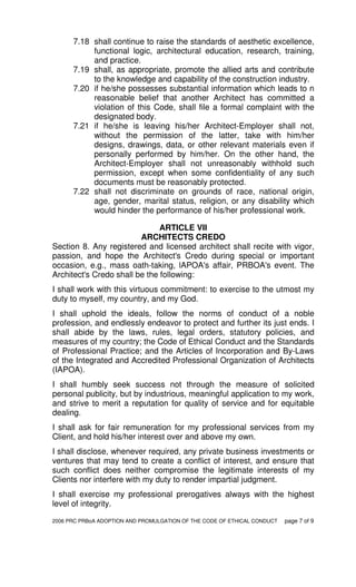 2006 PRC PRBoA ADOPTION AND PROMULGATION OF THE CODE OF ETHICAL CONDUCT page 7 of 9
7.18 shall continue to raise the standards of aesthetic excellence,
functional logic, architectural education, research, training,
and practice.
7.19 shall, as appropriate, promote the allied arts and contribute
to the knowledge and capability of the construction industry.
7.20 if he/she possesses substantial information which leads to n
reasonable belief that another Architect has committed a
violation of this Code, shall file a formal complaint with the
designated body.
7.21 if he/she is leaving his/her Architect-Employer shall not,
without the permission of the latter, take with him/her
designs, drawings, data, or other relevant materials even if
personally performed by him/her. On the other hand, the
Architect-Employer shall not unreasonably withhold such
permission, except when some confidentiality of any such
documents must be reasonably protected.
7.22 shall not discriminate on grounds of race, national origin,
age, gender, marital status, religion, or any disability which
would hinder the performance of his/her professional work.
ARTICLE VII
ARCHITECTS CREDO
Section 8. Any registered and licensed architect shall recite with vigor,
passion, and hope the Architect's Credo during special or important
occasion, e.g., mass oath-taking, lAPOA's affair, PRBOA's event. The
Architect's Credo shall be the following:
I shall work with this virtuous commitment: to exercise to the utmost my
duty to myself, my country, and my God.
I shall uphold the ideals, follow the norms of conduct of a noble
profession, and endlessly endeavor to protect and further its just ends. I
shall abide by the laws, rules, legal orders, statutory policies, and
measures of my country; the Code of Ethical Conduct and the Standards
of Professional Practice; and the Articles of Incorporation and By-Laws
of the Integrated and Accredited Professional Organization of Architects
(IAPOA).
I shall humbly seek success not through the measure of solicited
personal publicity, but by industrious, meaningful application to my work,
and strive to merit a reputation for quality of service and for equitable
dealing.
I shall ask for fair remuneration for my professional services from my
Client, and hold his/her interest over and above my own.
I shall disclose, whenever required, any private business investments or
ventures that may tend to create a conflict of interest, and ensure that
such conflict does neither compromise the legitimate interests of my
Clients nor interfere with my duty to render impartial judgment.
I shall exercise my professional prerogatives always with the highest
level of integrity.
 