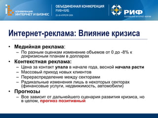 Интернет-реклама :  Влияние кризиса Медийная реклама :  По разным оценкам изменение объемов от 0 до  - 8 %  к докризисным планам в долларах Контекстная реклама :  Цена за контакт  упала  в начале года, весной  начала расти Массовый приход новых клиентов Перераспределение между секторами Радикальные изменения лишь в некоторых секторах (финансовые услуги, недвижимость, автомобили) Прогнозы Все зависит от дальнейшего сценария развития кризиса, но в целом,  прогноз позитивный 