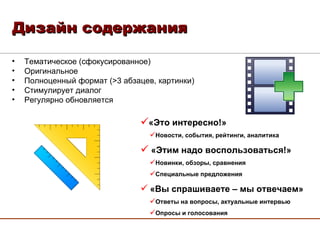 Дизайн содержания «Это интересно!» Новости, события, рейтинги, аналитика «Этим надо воспользоваться!» Новинки, обзоры, сравнения Специальные предложения «Вы спрашиваете – мы отвечаем» Ответы на вопросы, актуальные интервью Опросы и голосования Тематическое (сфокусированное) Оригинальное Полноценный формат ( > 3 абзацев, картинки) Стимулирует диалог Регулярно обновляется 