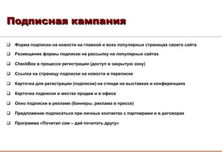 Форма подписки на новости на главной и всех популярных страницах своего сайта Размещение формы подписки на рассылку на популярных сайтах CheckBox  в процессе регистрации (доступ в закрытую зону) Ссылка на страницу подписки на новости в переписке Карточка для регистрации (подписки) на стенде на выставках и конференциях Карточка подписки в местах продаж и в офисе Окно подписки в рекламе (баннеры, реклама в прессе) Предложение подписаться при личных контактах с партнерами и в договорах Программа «Почитал сам – дай почитать другу» Подписная кампания 