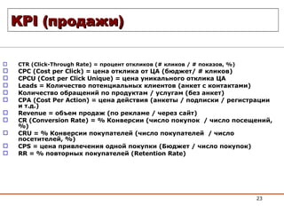 KPI  (продажи ) CTR (Click-Through Rate) =  процент откликов ( #  кликов /  #  показов,  %) CPC (Cost per Click) =  цена отклика от ЦА (бюджет /   #  кликов ) CPCU (Cost per Click Unique) =  цена уникального отклика ЦА Leads =  Количество потенциальных клиентов (анкет с контактами) Количество обращений по продуктам / услугам (без анкет) CPA (Cost Per Action) =  цена действия (анкеты / подписки / регистрации и т.д.) Revenue  = объем продаж (по рекламе / через сайт) CR (Conversion Rate) = %  Конверсии (число покупок  /  число посещений, %)  CRU = %  Конверсии покупателей (число покупателей  /  число посетителей, %)  CPS =  цена привлечения одной покупки (Бюджет / число покупок) RR = %  повторных покупателей ( Retention Rate) 