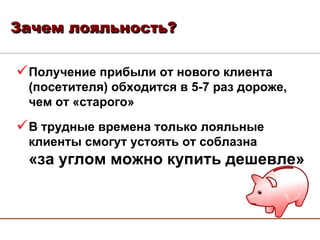 Зачем лояльность? Получение прибыли от нового клиента (посетителя) обходится в 5-7 раз дороже, чем от «старого» В трудные времена только лояльные клиенты смогут устоять от соблазна  «за углом можно купить дешевле» 